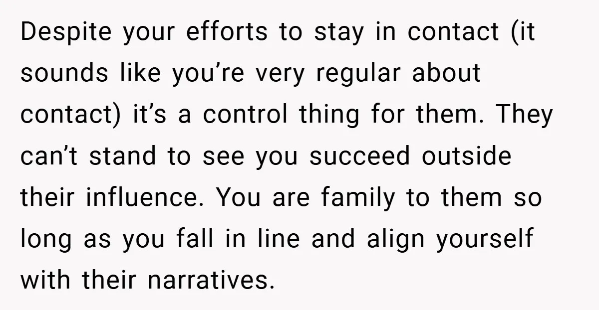 Despite your efforts to stay in contact (it sounds like you’re very regular about contact) it’s a control thing for them. They can’t stand to see you succeed outside their...