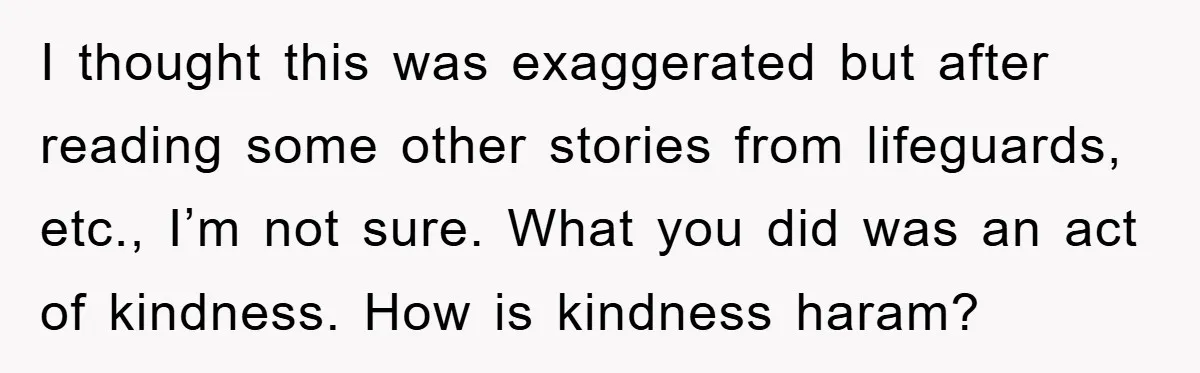 I thought this was exaggerated but after reading some other stories from lifeguards, etc., I’m not sure. What you did was an act of kindness. How is kindness haram?