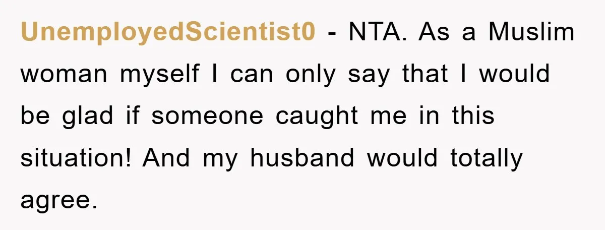 UnemployedScientist0 - NTA. As a Muslim woman myself I can only say that I would be glad if someone caught me in this situation! And my husband would totally agree.