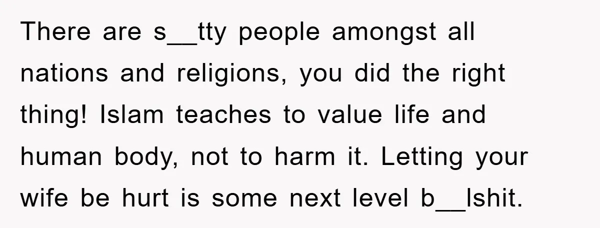 There are s__tty people amongst all nations and religions, you did the right thing! Islam teaches to value life and human body, not to harm it. Letting your wife be...