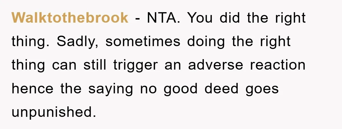 Walktothebrook - NTA. You did the right thing. Sadly, sometimes doing the right thing can still trigger an adverse reaction hence the saying no good deed goes unpunished.