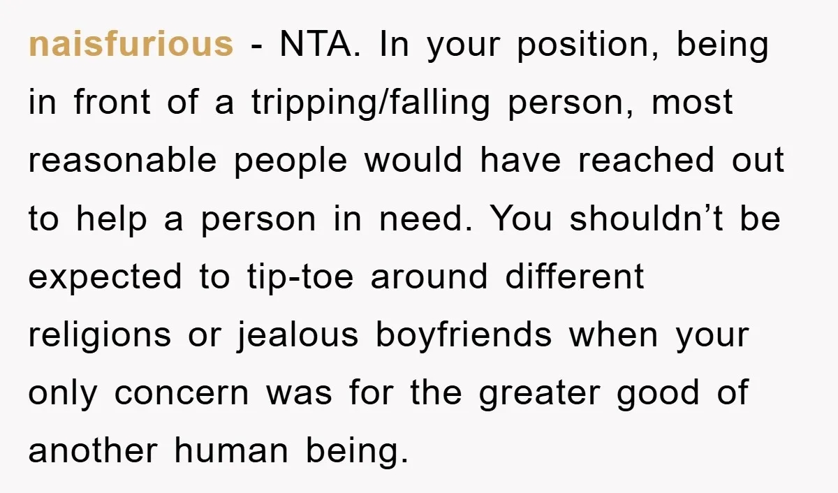 naisfurious - NTA. In your position, being in front of a tripping/falling person, most reasonable people would have reached out to help a person in need. You shouldn’t be expected...