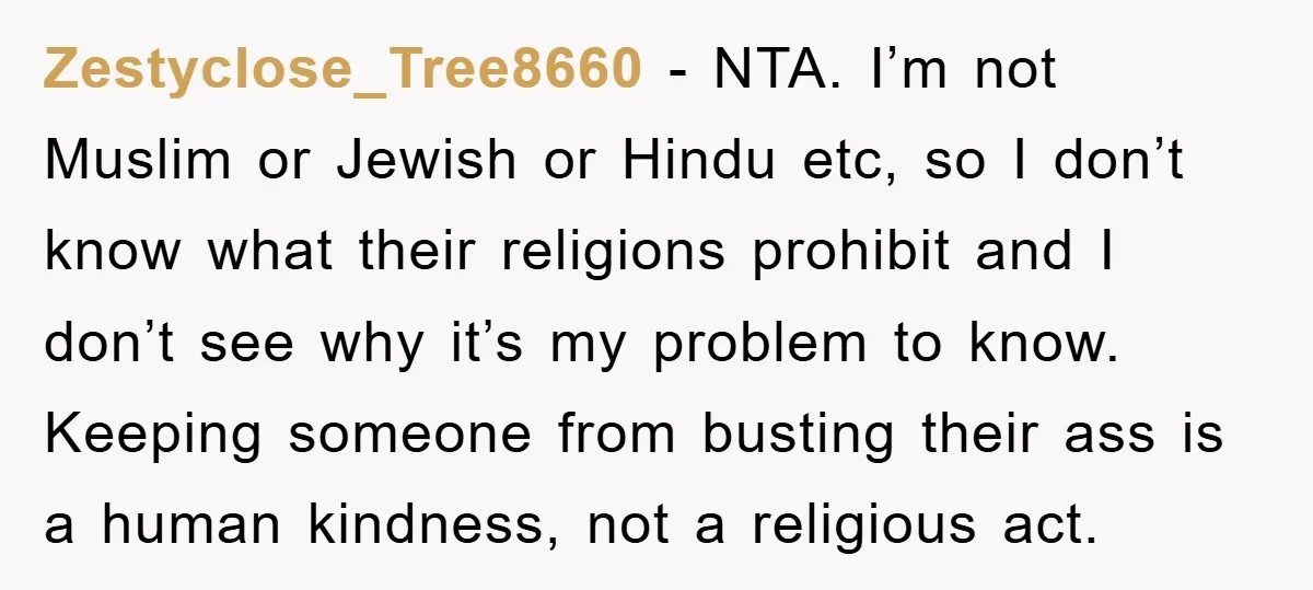 Zestyclose_Tree8660 - NTA. I’m not Muslim or Jewish or Hindu etc, so I don’t know what their religions prohibit and I don’t see why it’s my problem to know. Keeping...