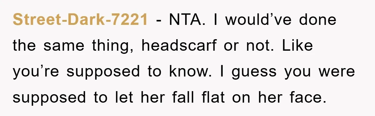 Street-Dark-7221 - NTA. I would’ve done the same thing, headscarf or not. Like you’re supposed to know. I guess you were supposed to let her fall flat on her face.