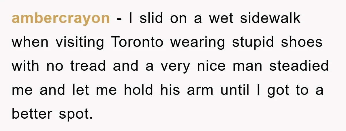 ambercrayon - I slid on a wet sidewalk when visiting Toronto wearing stupid shoes with no tread and a very nice man steadied me and let me hold his arm...