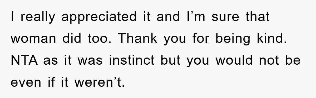 I really appreciated it and I’m sure that woman did too. Thank you for being kind. NTA as it was instinct but you would not be even if it weren’t.