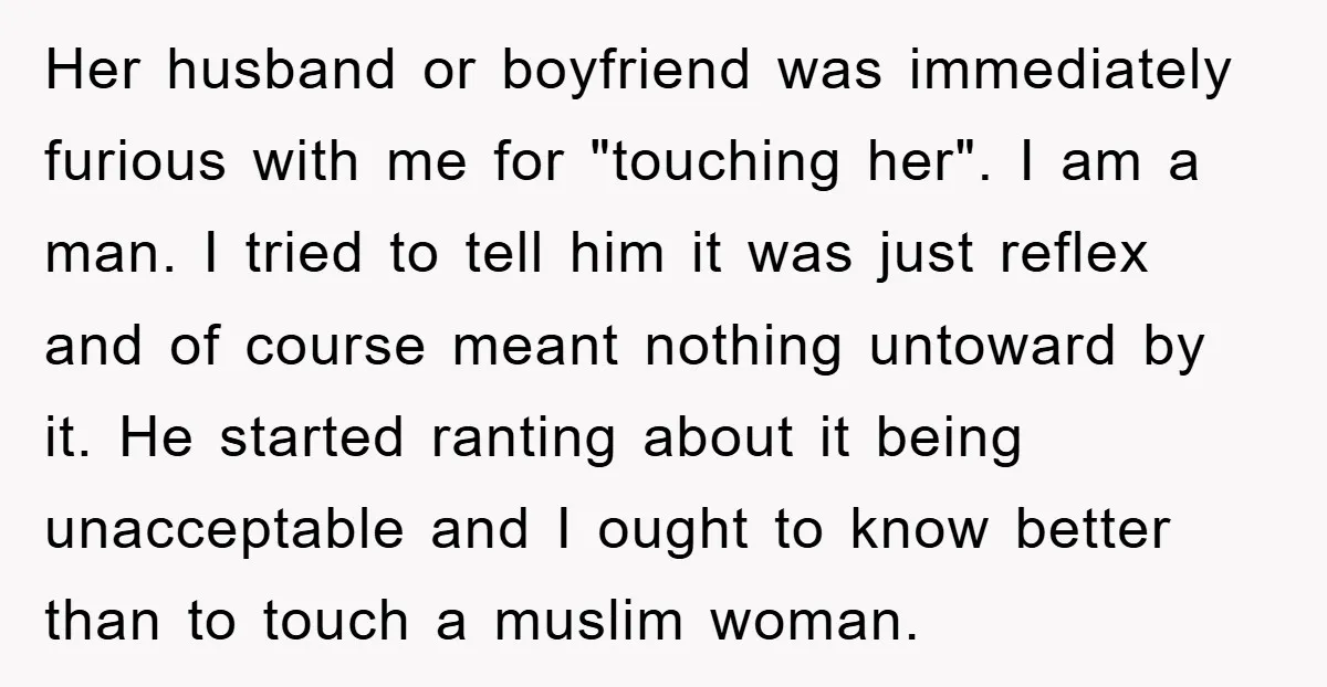 Her husband or boyfriend was immediately furious with me for "touching her". I am a man. I tried to tell him it was just reflex and of course meant nothing...