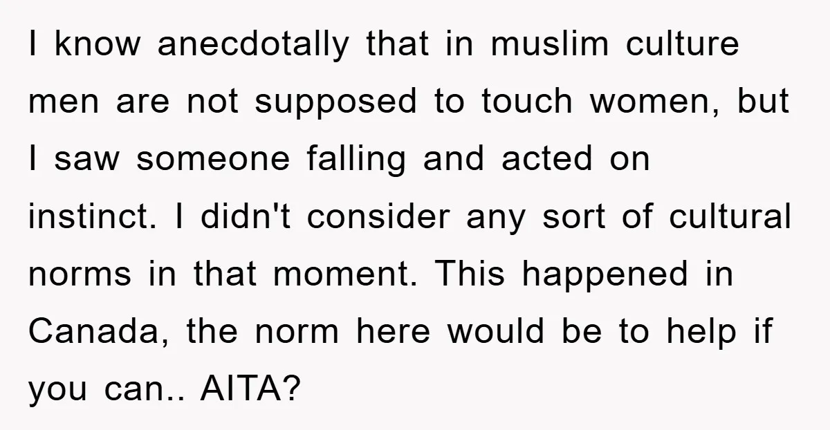 I know anecdotally that in muslim culture men are not supposed to touch women, but I saw someone falling and acted on instinct. I didn't consider any sort of cultural...