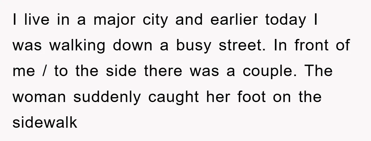 I live in a major city and earlier today I was walking down a busy street. In front of me / to the side there was a couple. The woman...