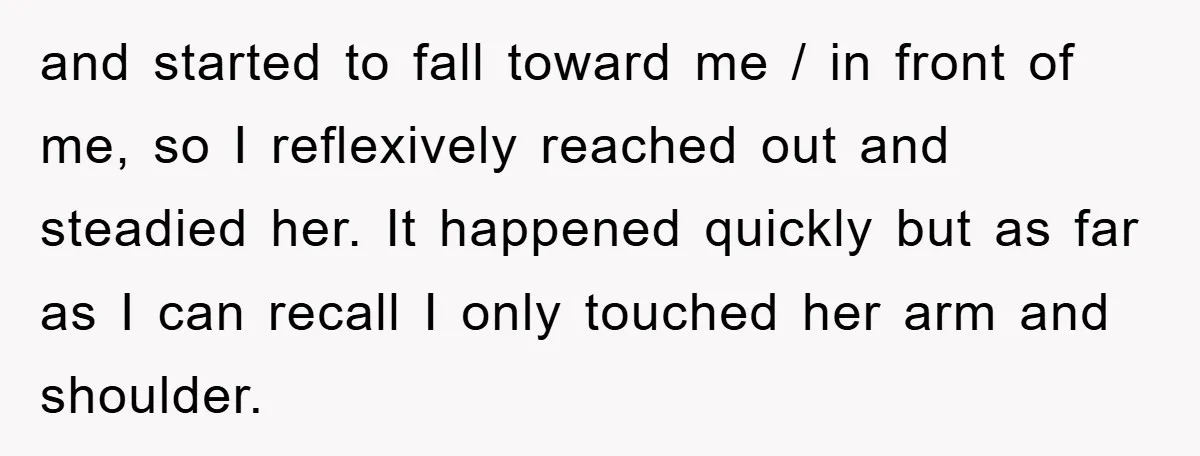 and started to fall toward me / in front of me, so I reflexively reached out and steadied her. It happened quickly but as far as I can recall I...