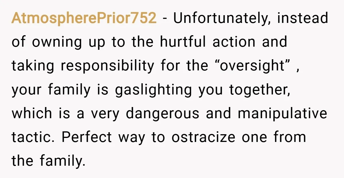 AtmospherePrior752 − Unfortunately, instead of owning up to the hurtful action and taking responsibility for the “oversight” , your family is gaslighting you together, which is a very dangerous and...