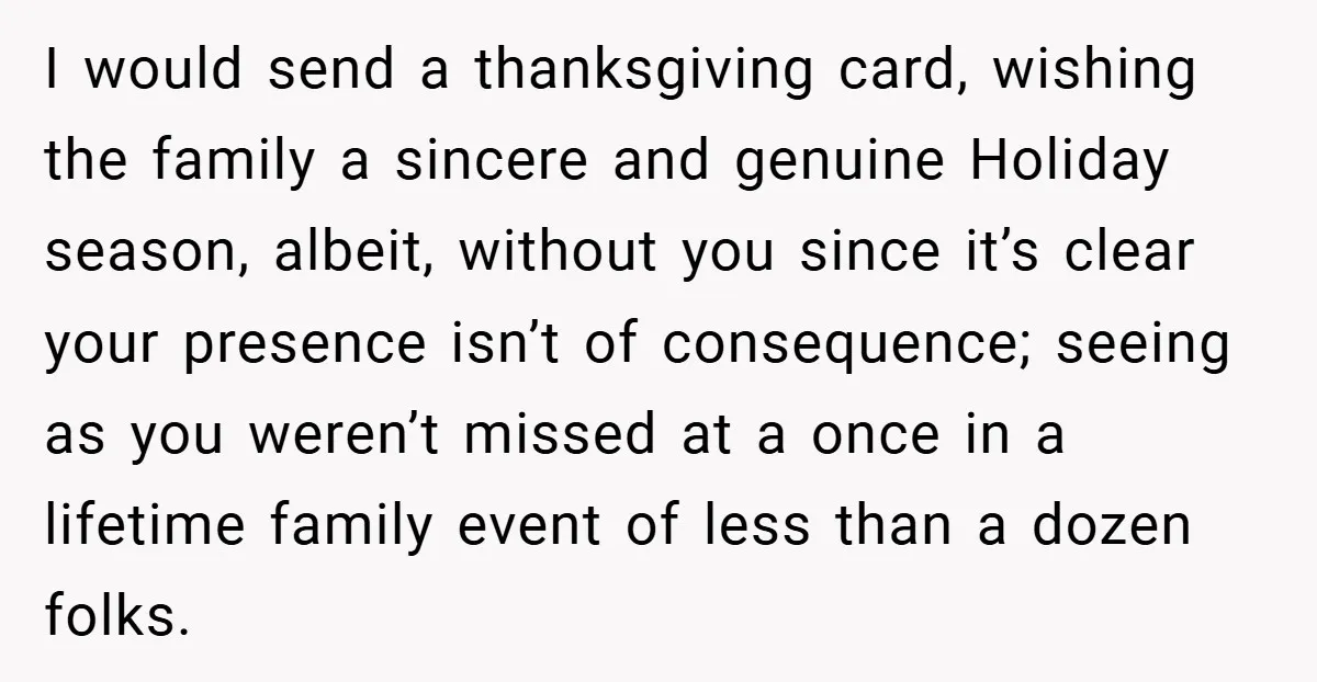 I would send a thanksgiving card, wishing the family a sincere and genuine Holiday season, albeit, without you since it’s clear your presence isn’t of consequence; seeing as you weren’t...
