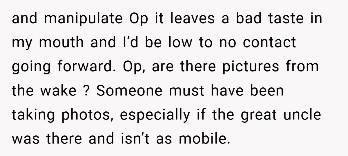 and manipulate Op it leaves a bad taste in my mouth and I’d be low to no contact going forward. Op, are there pictures from the wake ? Someone must...