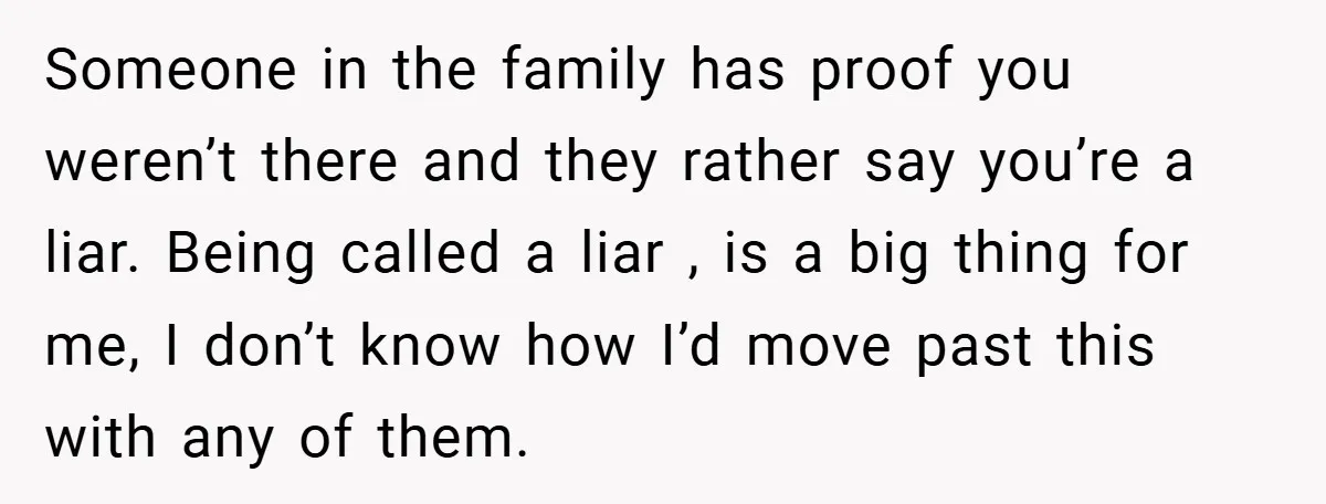 Someone in the family has proof you weren’t there and they rather say you’re a liar. Being called a liar , is a big thing for me, I don’t know...