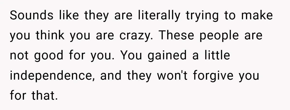 Sounds like they are literally trying to make you think you are crazy. These people are not good for you. You gained a little independence, and they won't forgive you...