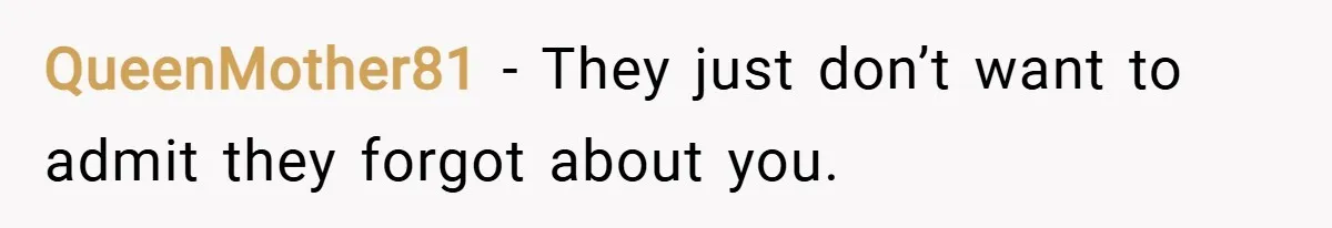QueenMother81 − They just don’t want to admit they forgot about you.