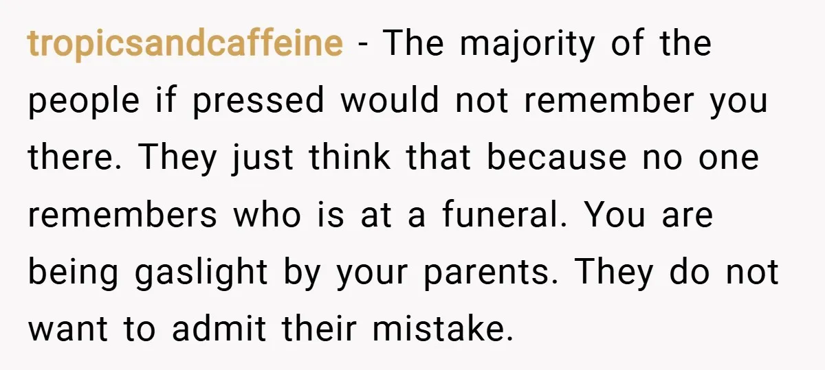 tropicsandcaffeine − The majority of the people if pressed would not remember you there. They just think that because no one remembers who is at a funeral. You are being...