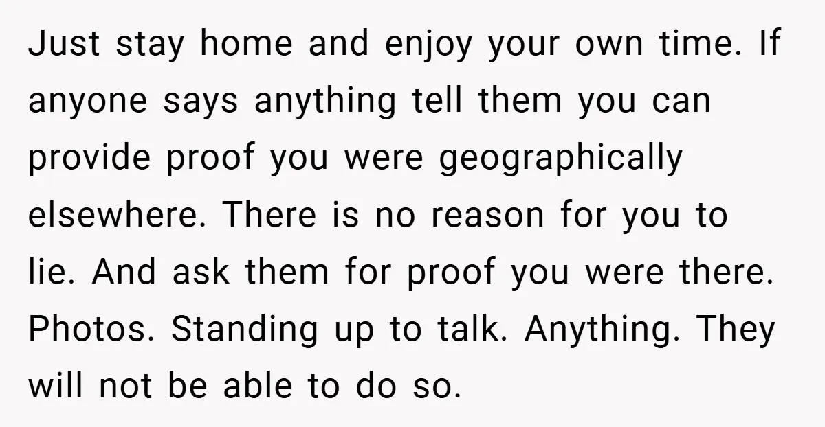Just stay home and enjoy your own time. If anyone says anything tell them you can provide proof you were geographically elsewhere. There is no reason for you to lie....