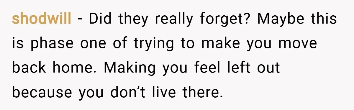 shodwill − Did they really forget? Maybe this is phase one of trying to make you move back home. Making you feel left out because you don’t live there.