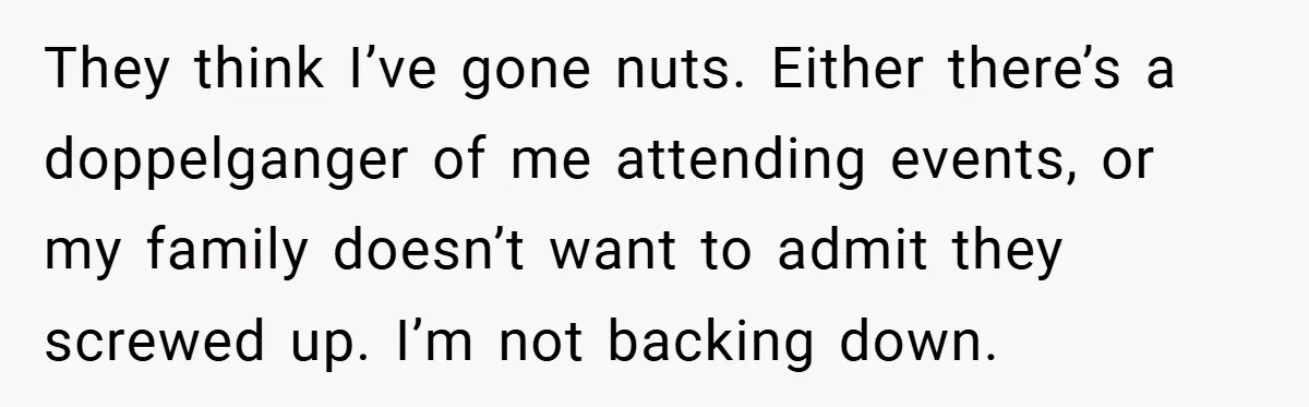 They think I’ve gone nuts. Either there’s a doppelganger of me attending events, or my family doesn’t want to admit they screwed up. I’m not backing down.