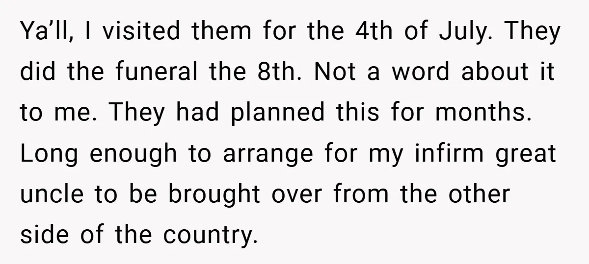 Ya’ll, I visited them for the 4th of July. They did the funeral the 8th. Not a word about it to me. They had planned this for months. Long enough...