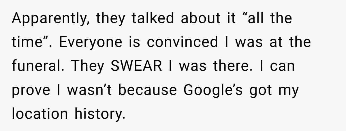Apparently, they talked about it “all the time”. Everyone is convinced I was at the funeral. They SWEAR I was there. I can prove I wasn’t because Google’s got my...