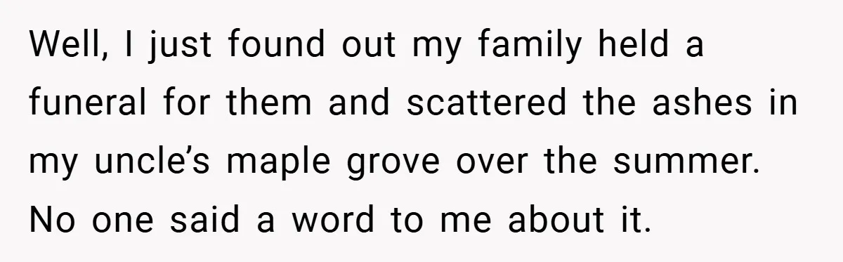 Well, I just found out my family held a funeral for them and scattered the ashes in my uncle’s maple grove over the summer. No one said a word to...