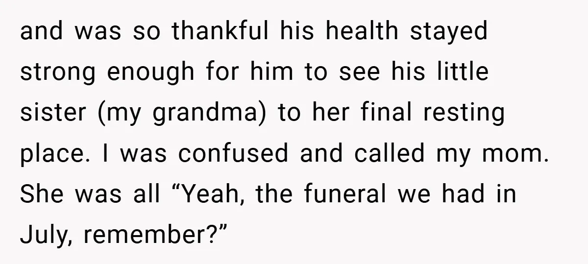 and was so thankful his health stayed strong enough for him to see his little sister (my grandma) to her final resting place. I was confused and called my mom....