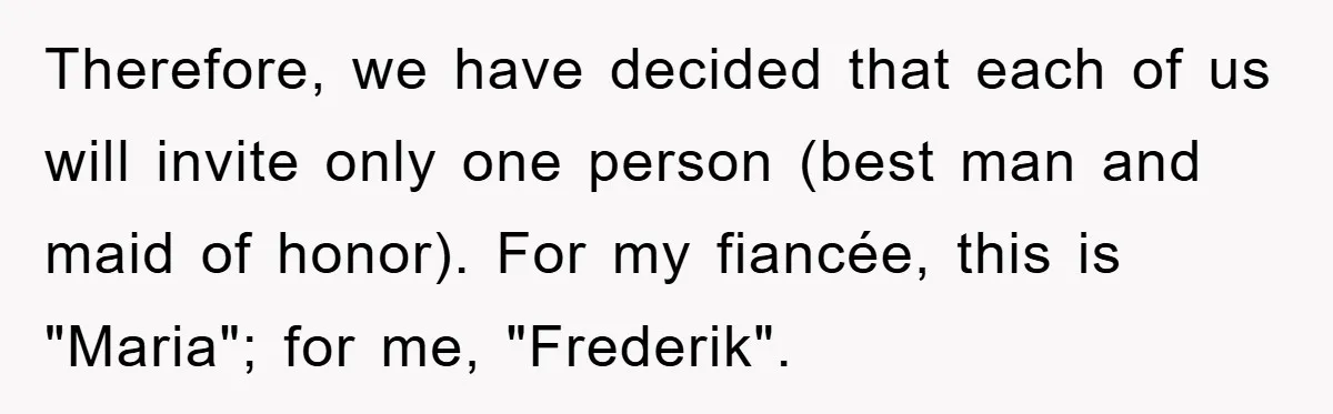Therefore, we have decided that each of us will invite only one person (best man and maid of honor). For my fiancée, this is "Maria"; for me, "Frederik".
