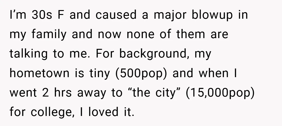 I’m 30s F and caused a major blowup in my family and now none of them are talking to me. For background, my hometown is tiny (500pop) and when I...