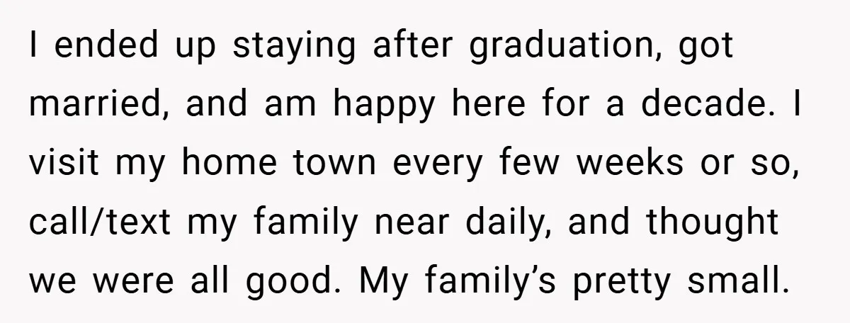 I ended up staying after graduation, got married, and am happy here for a decade. I visit my home town every few weeks or so, call/text my family near daily,...