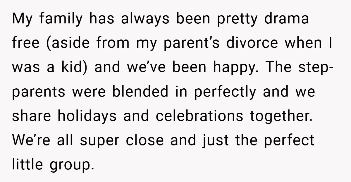 My family has always been pretty drama free (aside from my parent’s divorce when I was a kid) and we’ve been happy. The step-parents were blended in perfectly and we...