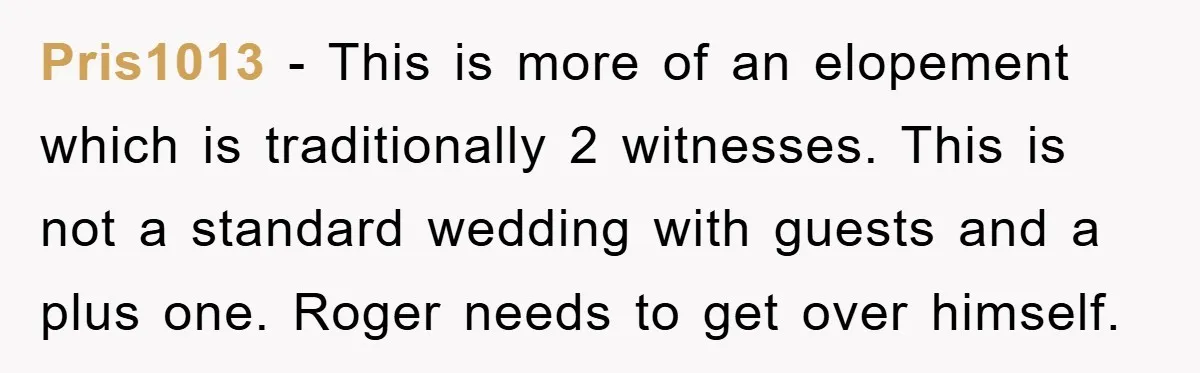 Pris1013 − This is more of an elopement which is traditionally 2 witnesses. This is not a standard wedding with guests and a plus one. Roger needs to get over...