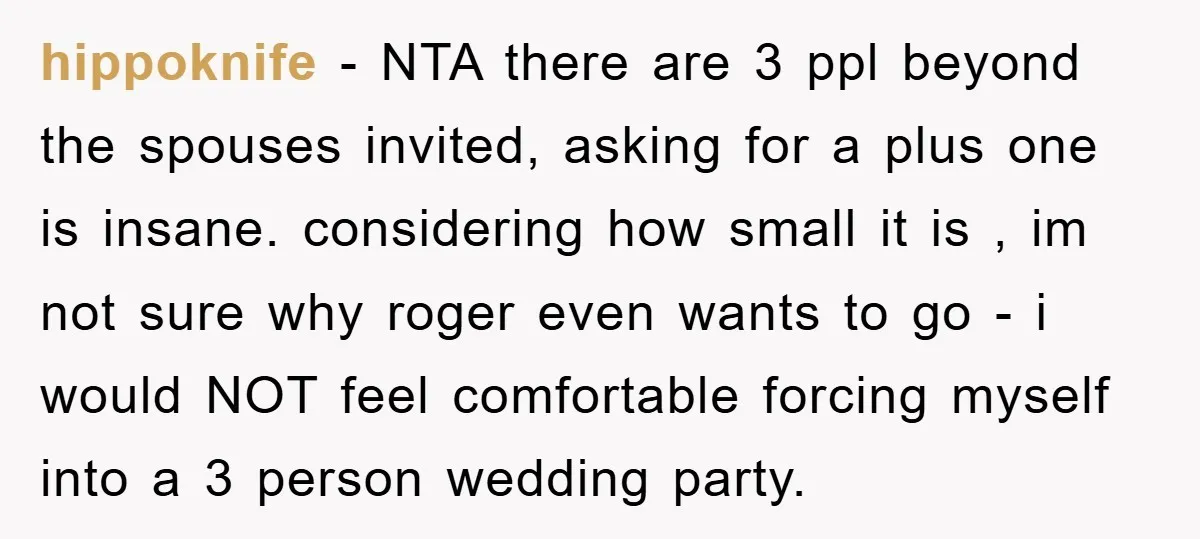 hippoknife − NTA there are 3 ppl beyond the spouses invited, asking for a plus one is insane. considering how small it is , im not sure why roger even...