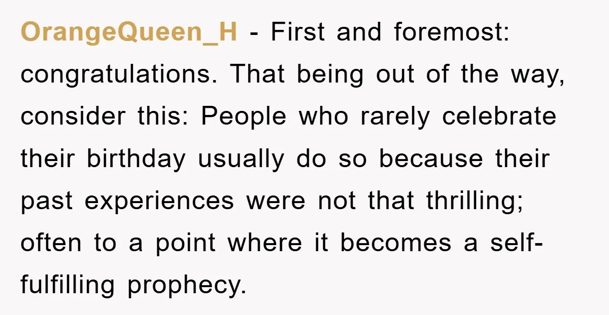 OrangeQueen_H - First and foremost: congratulations. That being out of the way, consider this: People who rarely celebrate their birthday usually do so because their past experiences were not that...