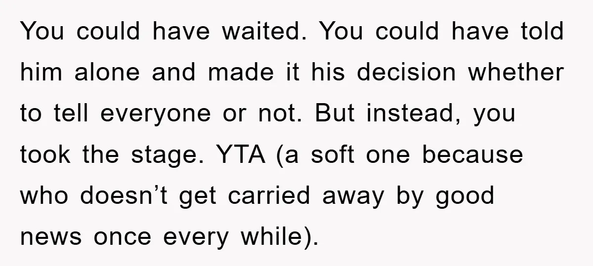 You could have waited. You could have told him alone and made it his decision whether to tell everyone or not. But instead, you took the stage. YTA (a soft...