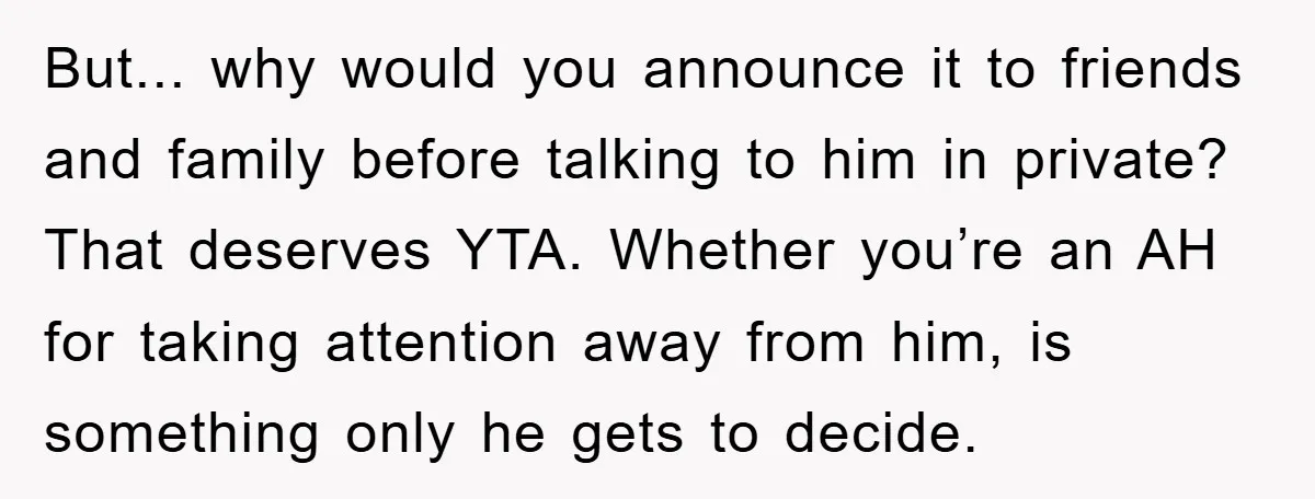 But... why would you announce it to friends and family before talking to him in private? That deserves YTA. Whether you’re an AH for taking attention away from him, is...