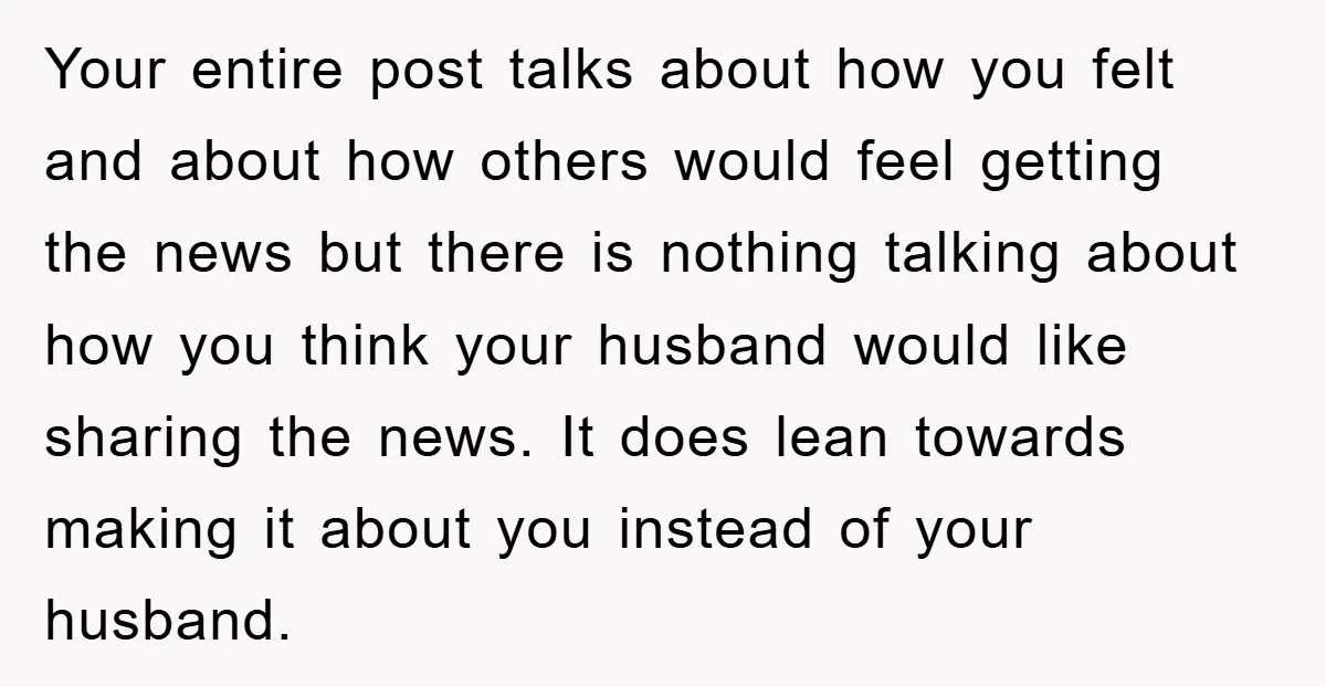 Your entire post talks about how you felt and about how others would feel getting the news but there is nothing talking about how you think your husband would like...