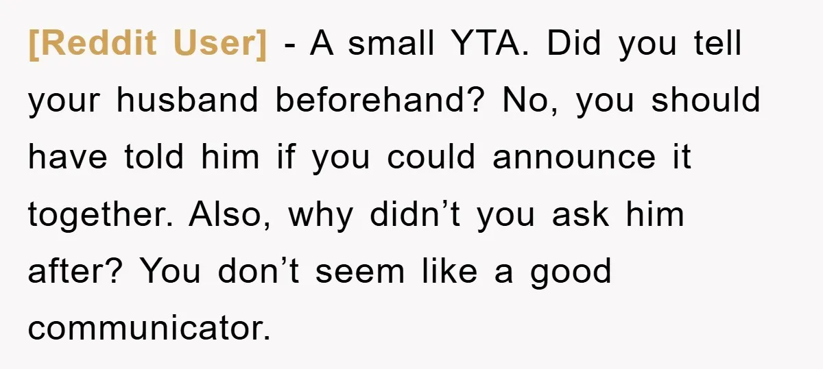 [Reddit User] - A small YTA. Did you tell your husband beforehand? No, you should have told him if you could announce it together. Also, why didn’t you ask him...