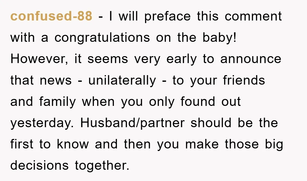 confused-88 - I will preface this comment with a congratulations on the baby! However, it seems very early to announce that news - unilaterally - to your friends and family...