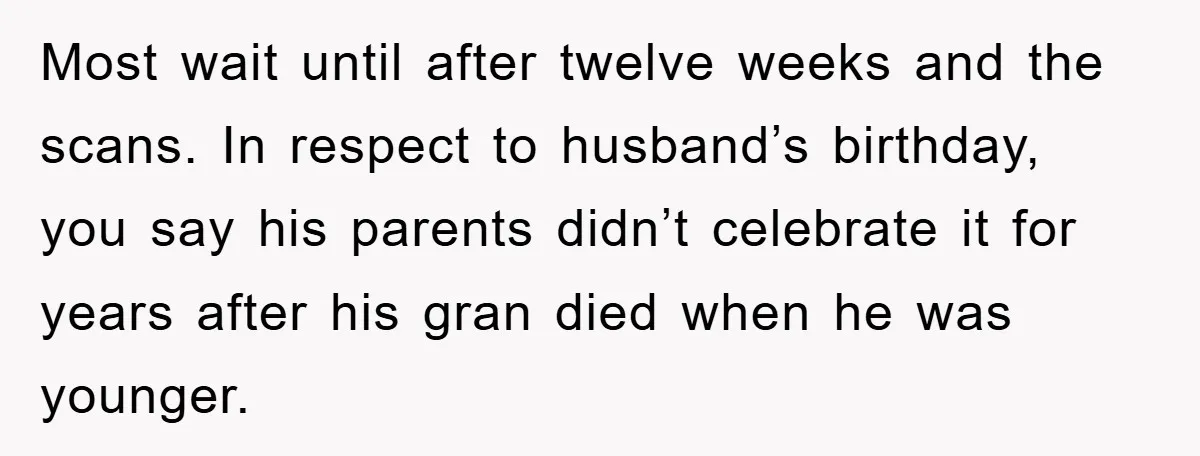 Most wait until after twelve weeks and the scans. In respect to husband’s birthday, you say his parents didn’t celebrate it for years after his gran died when he was...