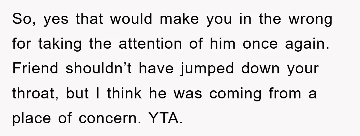 So, yes that would make you in the wrong for taking the attention of him once again. Friend shouldn’t have jumped down your throat, but I think he was coming...