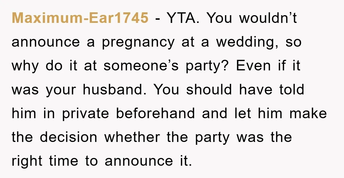 Maximum-Ear1745 - YTA. You wouldn’t announce a pregnancy at a wedding, so why do it at someone’s party? Even if it was your husband. You should have told him in...