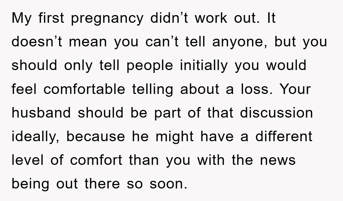 My first pregnancy didn’t work out. It doesn’t mean you can’t tell anyone, but you should only tell people initially you would feel comfortable telling about a loss. Your husband...