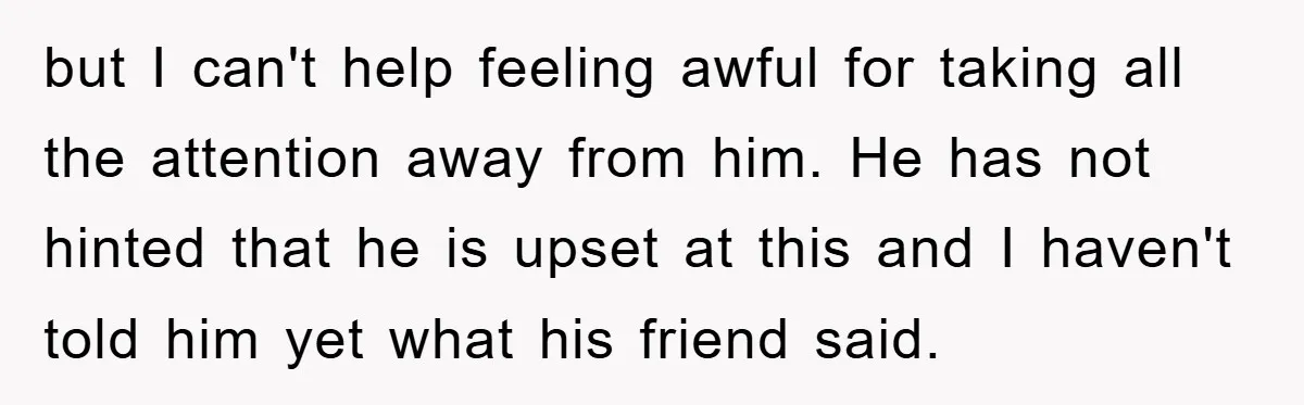but I can't help feeling awful for taking all the attention away from him. He has not hinted that he is upset at this and I haven't told him yet...