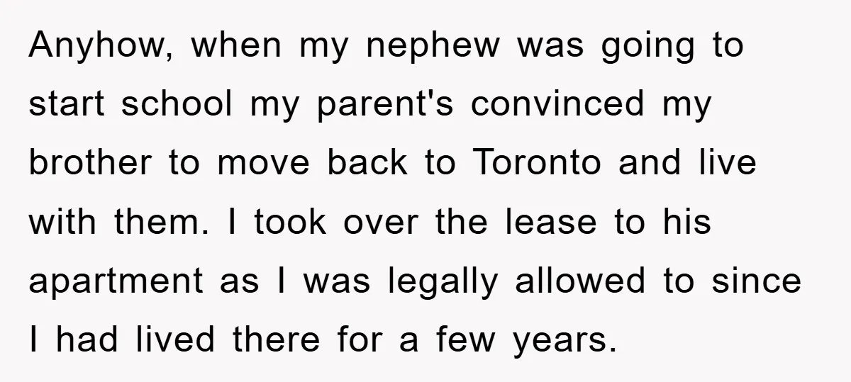 Anyhow, when my nephew was going to start school my parent's convinced my brother to move back to Toronto and live with them. I took over the lease to his...