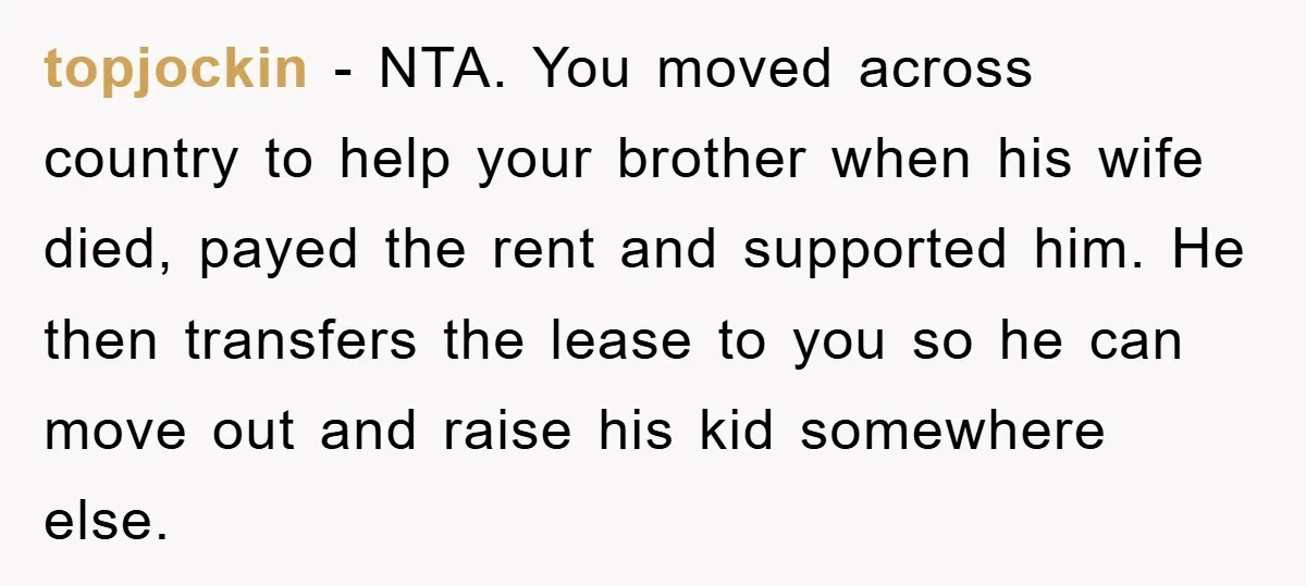 topjockin − NTA. You moved across country to help your brother when his wife died, payed the rent and supported him. He then transfers the lease to you so he...