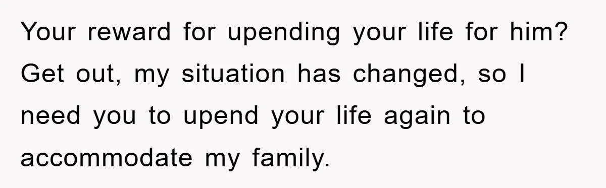 Your reward for upending your life for him? Get out, my situation has changed, so I need you to upend your life again to accommodate my family.