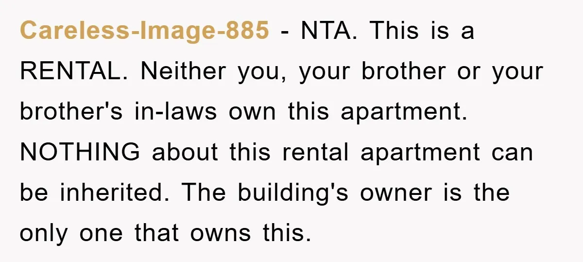 Careless-Image-885 − NTA. This is a RENTAL. Neither you, your brother or your brother's in-laws own this apartment. NOTHING about this rental apartment can be inherited. The building's owner is...