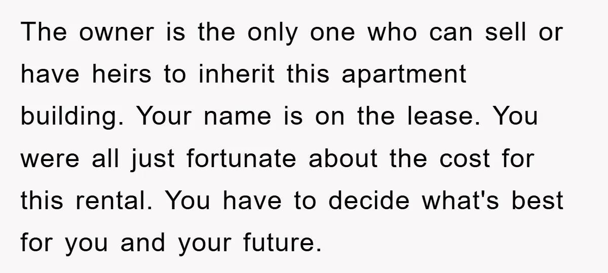 The owner is the only one who can sell or have heirs to inherit this apartment building. Your name is on the lease. You were all just fortunate about the...